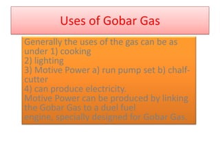 Uses of Gobar Gas
Generally the uses of the gas can be as
under 1) cooking
2) lighting
3) Motive Power a) run pump set b) chalf-
cutter
4) can produce electricity.
Motive Power can be produced by linking
the Gobar Gas to a duel fuel
engine, specially designed for Gobar Gas.
 