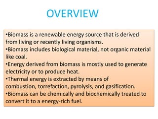 •Biomass is a renewable energy source that is derived
from living or recently living organisms.
•Biomass includes biological material, not organic material
like coal.
•Energy derived from biomass is mostly used to generate
electricity or to produce heat.
•Thermal energy is extracted by means of
combustion, torrefaction, pyrolysis, and gasification.
•Biomass can be chemically and biochemically treated to
convert it to a energy-rich fuel.
OVERVIEW
 