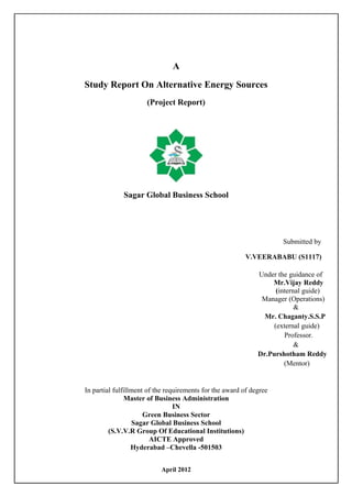 A
Study Report On Alternative Energy Sources
(Project Report)
Sagar Global Business School
Submitted by
V.VEERABABU (S1117)
Under the guidance of
Mr.Vijay Reddy
(internal guide)
Manager (Operations)
&
Mr. Chaganty.S.S.P
(external guide)
Professor.
&
Dr.Purshotham Reddy
(Mentor)
In partial fulfillment of the requirements for the award of degree
Master of Business Administration
IN
Green Business Sector
Sagar Global Business School
(S.V.V.R Group Of Educational Institutions)
AICTE Approved
Hyderabad –Chevella -501503
April 2012
 
