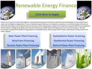 Renewable Energy Finance Capital Line Energy Financing  brings together a talented blend of people and financial capital from around the globe to successfully finance large-scale renewable energy projects. If you are seeking energy financing as an individual, a company or a consortium, explain the need at hand and allow Capital Line Energy Partners to enhance your financing prospects. Capital Line Energy Financing works with Venture Capitalists, Private Investors, Hedge Funds, Banks and Financial Institutions to provide excellent funding sources for our client's projects.  We offer financing for all types of Renewable Energy projects including Solar Power, Wind Energy, Nuclear Power, Hydroelectric Energy, Geothermal Power, BioFuel. Click Here to Apply Solar Power Plant Financing Wind Farm Financing Nuclear Power Plant Financing Hydroelectric Power Financing Geothermal Power Financing BioFuel Power Plant Financing   