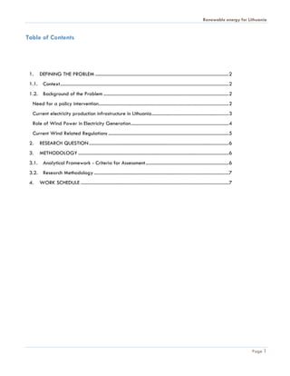 Renewable energy for Lithuania


Table of Contents




 1.     DEFINING THE PROBLEM ...............................................................................................................2
 1.1. Context ............................................................................................................................................2
 1.2. Background of the Problem ........................................................................................................2
   Need for a policy intervention ............................................................................................................2
   Current electricity production infrastructure in Lithuania ................................................................3
   Role of Wind Power in Electricity Generation .................................................................................4
   Current Wind Related Regulations .................................................................................................... 5
 2.     RESEARCH QUESTION ....................................................................................................................6
 3.     METHODOLOGY .............................................................................................................................6
 3.1. Analytical Framework - Criteria for Assessment ..................................................................... 6
 3.2. Research Methodology ................................................................................................................7
 4.     WORK SCHEDULE ...........................................................................................................................7




                                                                                                                                                              Page 1
 
