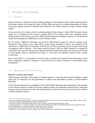 Renewable energy for Lithuania


1. DEFINING THE PROBLEM

1.1. Context

Energy production in Lithuania is facing multiple challenges. In the European Union, besides operating Soviet
built nuclear reactor (to be closed by January 2010), Lithuania is known for complete dependence on Russian
oil and gas supplies, absence of electricity grid integration with Western Europe and lag of climate change
policies.
At the same time, EU is taking a lead in combating global climate change. In March 2007 European leaders
signed up to a binding EU-wide target to produce 20% of their energy needs from renewable sources
(biomass, hydro, wind and solar power) by 2020. Council decision also included a minimum of 10% biofuels in
overall fuel consumption by 2020 (same across all member states).1
On 23 January 2008 the Commission put forward differentiated targets for each EU member state.
Calculations were based on per capita GDP, current energy production structure, and potential of the
alternatives. In 2005 share of renewables within the EU was 8.5% (measured in terms of gross final energy
consumption), while in Lithuania - 15%. Hence while EU target is 20% by 2020, Lithuania was assigned to
reach 23%.2 The renewable energy sector includes electricity, heating and cooling, and transport, and it is left
to each Member State to determine the manner in which each will contribute based on their national
circumstances.
End of June, 2010 is a set deadline for the EU states to present their National Renewable Energy Action
Plans: respectively, Lithuania is expected to bring forward own national framework on renewable energy
development.3



1.2. Background of the Problem
Need for a policy intervention
Climate change essentially is the problem of “global commons”. Preserving stable climate conditions is public
good, and an imperative for the governments to address the externalities created by carbon-intensive
economies.
First of all, governments have an obligation to force CO2 emitters internalize the contamination. Since polluted
air has adverse impacts on health and climate change threatens with tremendous financial costs,4 sustainable
energy producers should be provided with leveled platform. Contamination has price and it must be reflected
in energy production systems.



1
  Pew Center on Global Climate Change, "European Commission’s Proposed "Climate Action and Renewable Energy Package", January 2008",
http://www.pewclimate.org/docUploads/EU-Proposal-23Jan2008.pdf
2
  European Commission, Renewable Energy Targets, http://ec.europa.eu/energy/renewables/targets_en.htm
3
  European Commission, “Commission Decision of 30 June 2009, establishing a template for National Renewable Energy Action Plans under
Directive 2009/28/EC of the European Parliament and of the Council”, http://eur-
lex.europa.eu/LexUriServ/LexUriServ.do?uri=OJ:L:2009:182:0033:0062:EN:PDF
4
  Nicholas Stern, The Economics of Climate Change, http://www.hm-treasury.gov.uk/d/Summary_of_Conclusions.pdf



                                                                                                                              Page 2
 