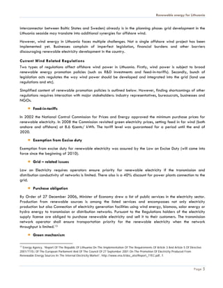Renewable energy for Lithuania


interconnector between Baltic States and Sweden) already is in the planning phase: grid development in the
Lithuania seaside may translate into additional synergies for offshore wind.
However, wind energy in Lithuania faces multiple challenges. Not a single offshore wind project has been
implemented yet. Businesses complain of imperfect legislation, financial burdens and other barriers
discouraging renewable electricity development in the country.

Current Wind Related Regulations
Two types of regulations affect offshore wind power in Lithuania. Firstly, wind power is subject to broad
renewable energy promotion policies (such as R&D investments and feed-in-tariffs). Secondly, bunch of
legislation acts regulates the way wind power should be developed and integrated into the grid (land use
regulations and etc).
Simplified content of renewable promotion policies is outlined below. However, finding shortcomings of other
regulations requires interaction with major stakeholders: industry representatives, bureaucrats, businesses and
NGOs.
         Feed-in-tariffs
In 2002 the National Control Commission for Prices and Energy approved the minimum purchase prices for
renewable electricity. In 2008 the Commission revisited green electricity prices, setting feed in for wind (both
onshore and offshore) at 8.6 €cents/ kWh. The tariff level was guaranteed for a period until the end of
2020.
         Exemption from Excise duty
Exemption from excise duty for renewable electricity was assured by the Law on Excise Duty (will come into
force since the beginning of 2010).
         Grid – related issues
Law on Electricity requires operators ensure priority for renewable electricity if the transmission and
distribution conductivity of networks is limited. There also is a 40% discount for power plants connection to the
grid.
         Purchase obligation
By Order of 27 December 2006, Minister of Economy drew a list of public services in the electricity sector.
Production from renewable sources is among the listed services and encompasses not only electricity
production but also Connection of electricity generation facilities using wind energy, biomass, solar energy or
hydro energy to transmission or distribution networks. Pursuant to the Regulations holders of the electricity
supply license are obliged to purchase renewable electricity and sell it to their customers. The transmission
network operator shall ensure transportation priority for the renewable electricity when the network
throughput is limited.13
         Green mechanism

13
  Energy Agency, “Report Of The Republic Of Lithuania On The Implementation Of The Requirements Of Article 3 And Article 5 Of Directive
2001/77/Ec Of The European Parliament And Of The Council Of 27 September 2001 On The Promotion Of Electricity Produced From
Renewable Energy Sources In The Internal Electricity Market”, http://www.ena.lt/doc_atsi/Report_77EC.pdf, 7.



                                                                                                                                 Page 5
 