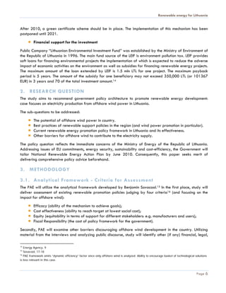 Renewable energy for Lithuania


After 2010, a green certificate scheme should be in place. The implementation of this mechanism has been
postponed until 2021.
          Financial support for the investment
Public Company “Lithuanian Environmental Investment Fund” was established by the Ministry of Environment of
the Republic of Lithuania in 1996. The main fund source of the LEIF is environment pollution tax. LEIF provides
soft loans for financing environmental projects the implementation of which is expected to reduce the adverse
impact of economic activities on the environment as well as subsidies for financing renewable energy projects.
The maximum amount of the loan extended by LEIF is 1.5 mln LTL for one project. The maximum payback
period is 5 years. The amount of the subsidy for one beneficiary may not exceed 350,000 LTL (or 101367
EUR) in 3 years and 70 of the total investment amount.14

2. RESEARCH QUESTION
The study aims to recommend government policy architecture to promote renewable energy development:
case focuses on electricity production from offshore wind power in Lithuania.
The sub-questions to be addressed:
          The potential of offshore wind power in country.
          Best practices of renewable support policies in the region (and wind power promotion in particular).
          Current renewable energy promotion policy framework in Lithuania and its effectiveness.
          Other barriers for offshore wind to contribute to the electricity supply.
The policy question reflects the immediate concerns of the Ministry of Energy of the Republic of Lithuania.
Addressing issues of EU commitments, energy security, sustainability and cost-efficiency, the Government will
tailor National Renewable Energy Action Plan by June 2010. Consequently, this paper seeks merit of
delivering comprehensive policy advice beforehand.

3. METHODOLOGY

3.1. Analytical Framework - Criteria for Assessment
The PAE will utilize the analytical framework developed by Benjamin Sovacool.15 In the first place, study will
deliver assessment of existing renewable promotion policies judging by four criteria16 (and focusing on the
impact for offshore wind):
          Efficacy (ability of the mechanism to achieve goals);
          Cost effectiveness (ability to reach target at lowest social cost);
          Equity (equitability in terms of support for different stakeholders: e.g. manufacturers and users);
          Fiscal Responsibility (the cost of policy framework for the government).
Secondly, PAE will examine other barriers discouraging offshore wind development in the country. Utilizing
material from the interviews and analyzing public discourse, study will identify other (if any) financial, legal,

14
   Energy Agency, 9
15
   Sovacool, 17-18
16
   PAE framework omits “dynamic efficiency” factor since only offshore wind is analyzed. Ability to encourage basket of technological solutions
is less relevant in this case.



                                                                                                                                       Page 6
 