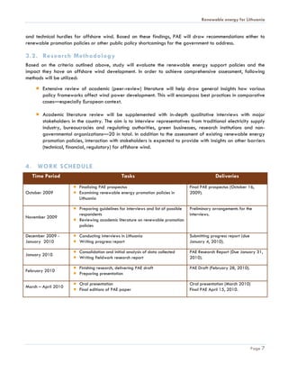 Renewable energy for Lithuania


and technical hurdles for offshore wind. Based on these findings, PAE will draw recommendations either to
renewable promotion policies or other public policy shortcomings for the government to address.

3.2. Research Methodology
Based on the criteria outlined above, study will evaluate the renewable energy support policies and the
impact they have on offshore wind development. In order to achieve comprehensive assessment, following
methods will be utilized:
        Extensive review of academic (peer-review) literature will help draw general insights how various
        policy frameworks affect wind power development. This will encompass best practices in comparative
        cases—especially European context.

        Academic literature review will be supplemented with in-depth qualitative interviews with major
        stakeholders in the country. The aim is to interview representatives from traditional electricity supply
        industry, bureaucracies and regulating authorities, green businesses, research institutions and non-
        governmental organizations—20 in total. In addition to the assessment of existing renewable energy
        promotion policies, interaction with stakeholders is expected to provide with insights on other barriers
        (technical, financial, regulatory) for offshore wind.


4. WORK SCHEDULE
   Time Period                                 Tasks                                             Deliveries
                         Finalizing PAE prospectus                                  Final PAE prospectus (October 16,
October 2009             Examining renewable energy promotion policies in           2009).
                         Lithuania

                         Preparing guidelines for interviews and list of possible   Preliminary arrangements for the
                         respondents                                                interviews.
November 2009
                         Reviewing academic literature on renewable promotion
                         policies

December 2009 -          Conducting interviews in Lithuania                         Submitting progress report (due
January 2010             Writing progress report                                    January 4, 2010).

                         Consolidation and initial analysis of data collected       PAE Research Report (Due January 31,
January 2010
                         Writing fieldwork research report                          2010).

                         Finishing research, delivering PAE draft                   PAE Draft (February 28, 2010).
February 2010
                         Preparing presentation

                         Oral presentation                                          Oral presentation (March 2010)
March – April 2010
                         Final editions of PAE paper                                Final PAE April 15, 2010.




                                                                                                                      Page 7
 