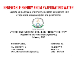 RENEWABLE ENERGY FROM EVAPORATING WATER
(Scaling up nanoscale water driven energy conversion into
evaporation driven engines and generators)
JYOTHI ENGINEERING COLLEGE, CHERUTHURUTHY
Department of Mechanical Engineering
February 2017
Seminar Guide, Submitted by,
Mr. SREEJITH A ALBERT V X
Asst. Professor S8-ME-A
Dept. of Mechanical Engineering 2013 – 17 Batch
1
 
