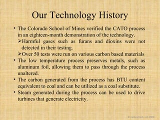 Our Technology History © CarbonTech, LLC 2009 <ul><li>The Colorado School of Mines verified the CATO process in an eightee...