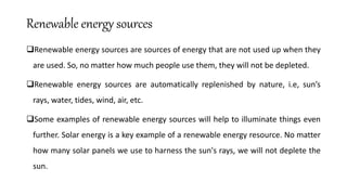 Renewable energy sources
Renewable energy sources are sources of energy that are not used up when they
are used. So, no matter how much people use them, they will not be depleted.
Renewable energy sources are automatically replenished by nature, i.e, sun’s
rays, water, tides, wind, air, etc.
Some examples of renewable energy sources will help to illuminate things even
further. Solar energy is a key example of a renewable energy resource. No matter
how many solar panels we use to harness the sun's rays, we will not deplete the
sun.
 