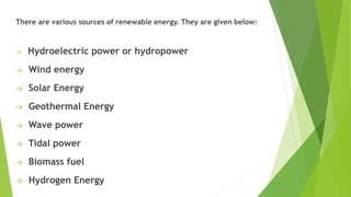 There are various sources of renewable energy. They are given below:
→ Hydroelectric power or hydropower
→ Wind energy
→ Solar Energy
→ Geothermal Energy
→ Wave power
→ Tidal power
→ Biomass fuel
→ Hydrogen Energy
 