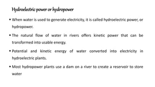 Hydroelectricpower or hydropower
 When water is used to generate electricity, it is called hydroelectric power, or
hydropower.
 The natural flow of water in rivers offers kinetic power that can be
transformed into usable energy.
 Potential and kinetic energy of water converted into electricity in
hydroelectric plants.
 Most hydropower plants use a dam on a river to create a reservoir to store
water
 