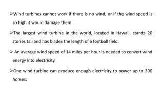 Wind turbines cannot work if there is no wind, or if the wind speed is
so high it would damage them.
The largest wind turbine in the world, located in Hawaii, stands 20
stories tall and has blades the length of a football field.
 An average wind speed of 14 miles per hour is needed to convert wind
energy into electricity.
One wind turbine can produce enough electricity to power up to 300
homes.
 