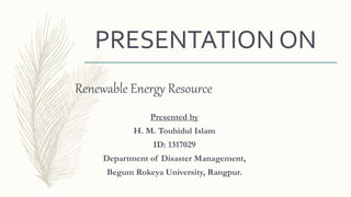 PRESENTATION ON
Renewable Energy Resource
Presented by
H. M. Touhidul Islam
ID: 1317029
Department of Disaster Management,
Begum Rokeya University, Rangpur.
 
