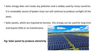 • Solar energy does not create any pollution and is widely used by many countries.
It is renewable source of power since sun will continue to produce sunlight all the
years.
• Solar panels, which are required to harness this energy can be used for long time
and require little or no maintenance.
Fig: Solar panel to produce electricity
 