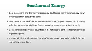 • ‘Geo’ means Earth and ‘thermal’ means energy. Geothermal energy means energy drawn
or harnessed from beneath the earth.
• Deep down in the earth's crust, there is molten rock (magma). Molten rock is simply
rocks that have melted into liquid form as a result of extreme heat under the earth.
• Geothermal technology takes advantage of the hot close-to earth- surface temperatures
to generate power.
• In places with hotter 'close-to-earth-surface' temperatures, deep wells can be drilled and
cold water pumped down.
 