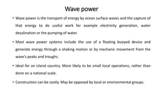 Wave power
• Wave power is the transport of energy by ocean surface waves and the capture of
that energy to do useful work for example electricity generation, water
desalination or the pumping of water.
• Most wave power systems include the use of a floating buoyed device and
generate energy through a shaking motion or by mechanic movement from the
wave’s peaks and troughs.
• Ideal for an island country. More likely to be small local operations, rather than
done on a national scale.
• Construction can be costly. May be opposed by local or environmental groups.
 