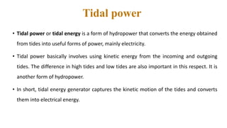 Tidal power
• Tidal power or tidal energy is a form of hydropower that converts the energy obtained
from tides into useful forms of power, mainly electricity.
• Tidal power basically involves using kinetic energy from the incoming and outgoing
tides. The difference in high tides and low tides are also important in this respect. It is
another form of hydropower.
• In short, tidal energy generator captures the kinetic motion of the tides and converts
them into electrical energy.
 