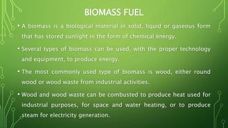 BIOMASS FUEL
• A biomass is a biological material in solid, liquid or gaseous form
that has stored sunlight in the form of chemical energy.
• Several types of biomass can be used, with the proper technology
and equipment, to produce energy.
• The most commonly used type of biomass is wood, either round
wood or wood waste from industrial activities.
• Wood and wood waste can be combusted to produce heat used for
industrial purposes, for space and water heating, or to produce
steam for electricity generation.
 