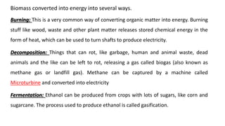 Biomass converted into energy into several ways.
Burning: This is a very common way of converting organic matter into energy. Burning
stuff like wood, waste and other plant matter releases stored chemical energy in the
form of heat, which can be used to turn shafts to produce electricity.
Decomposition: Things that can rot, like garbage, human and animal waste, dead
animals and the like can be left to rot, releasing a gas called biogas (also known as
methane gas or landfill gas). Methane can be captured by a machine called
Microturbine and converted into electricity
Fermentation: Ethanol can be produced from crops with lots of sugars, like corn and
sugarcane. The process used to produce ethanol is called gasification.
 