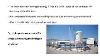 • The main benefit of hydrogen energy is that it is clean source of fuel and does not
leave any waste elements
• It is completely renewable and can be produced over and over again on demand.
• Also, it is quite expensive to produce and store.
Fig: Hydrogen tanks are used for
temporarily storing the hydrogen
produced
 