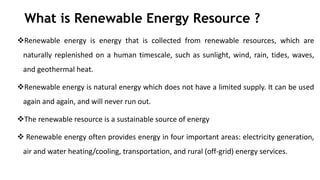What is Renewable Energy Resource ?
Renewable energy is energy that is collected from renewable resources, which are
naturally replenished on a human timescale, such as sunlight, wind, rain, tides, waves,
and geothermal heat.
Renewable energy is natural energy which does not have a limited supply. It can be used
again and again, and will never run out.
The renewable resource is a sustainable source of energy
 Renewable energy often provides energy in four important areas: electricity generation,
air and water heating/cooling, transportation, and rural (off-grid) energy services.
 