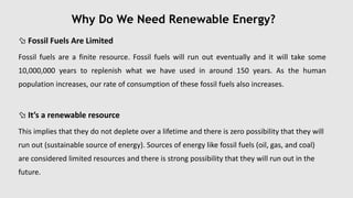 Why Do We Need Renewable Energy?
 Fossil Fuels Are Limited
Fossil fuels are a finite resource. Fossil fuels will run out eventually and it will take some
10,000,000 years to replenish what we have used in around 150 years. As the human
population increases, our rate of consumption of these fossil fuels also increases.
 It’s a renewable resource
This implies that they do not deplete over a lifetime and there is zero possibility that they will
run out (sustainable source of energy). Sources of energy like fossil fuels (oil, gas, and coal)
are considered limited resources and there is strong possibility that they will run out in the
future.
 