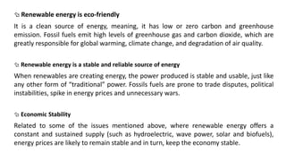  Renewable energy is eco-friendly
It is a clean source of energy, meaning, it has low or zero carbon and greenhouse
emission. Fossil fuels emit high levels of greenhouse gas and carbon dioxide, which are
greatly responsible for global warming, climate change, and degradation of air quality.
 Renewable energy is a stable and reliable source of energy
When renewables are creating energy, the power produced is stable and usable, just like
any other form of “traditional” power. Fossils fuels are prone to trade disputes, political
instabilities, spike in energy prices and unnecessary wars.
 Economic Stability
Related to some of the issues mentioned above, where renewable energy offers a
constant and sustained supply (such as hydroelectric, wave power, solar and biofuels),
energy prices are likely to remain stable and in turn, keep the economy stable.
 