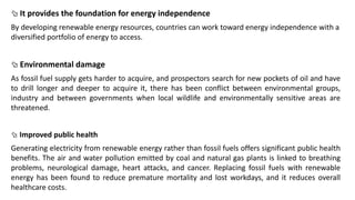  It provides the foundation for energy independence
By developing renewable energy resources, countries can work toward energy independence with a
diversified portfolio of energy to access.
 Environmental damage
As fossil fuel supply gets harder to acquire, and prospectors search for new pockets of oil and have
to drill longer and deeper to acquire it, there has been conflict between environmental groups,
industry and between governments when local wildlife and environmentally sensitive areas are
threatened.
 Improved public health
Generating electricity from renewable energy rather than fossil fuels offers significant public health
benefits. The air and water pollution emitted by coal and natural gas plants is linked to breathing
problems, neurological damage, heart attacks, and cancer. Replacing fossil fuels with renewable
energy has been found to reduce premature mortality and lost workdays, and it reduces overall
healthcare costs.
 