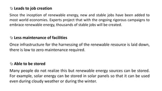  Leads to job creation
Since the inception of renewable energy, new and stable jobs have been added to
most world economies. Experts project that with the ongoing rigorous campaigns to
embrace renewable energy, thousands of stable jobs will be created.
 Less maintenance of facilities
Once infrastructure for the harnessing of the renewable resource is laid down,
there is low to zero maintenance required.
 Able to be stored
Many people do not realize this but renewable energy sources can be stored.
For example, solar energy can be stored in solar panels so that it can be used
even during cloudy weather or during the winter.
 