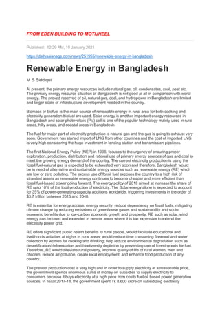 FROM EDEN BUILDING TO MOTIJHEEL
Published: 12:29 AM, 10 January 2021
https://dailyasianage.com/news/251955/renewable-energy-in-bangladesh
Renewable Energy in Bangladesh
M S Siddiqui
At present, the primary energy resources include natural gas, oil, condensates, coal, peat etc.
The primary energy resource situation of Bangladesh is not good at all in comparison with world
energy. The proved reserved of oil, natural gas, coal, and hydropower in Bangladesh are limited
and larger scale of infrastructure development needed in the country.
Biomass or biofuel is the main source of renewable energy in rural area for both cooking and
electricity generation biofuel are used. Solar energy is another important energy resources in
Bangladesh and solar photovoltaic (PV) cell is one of the popular technology mainly used in rural
areas, hilly areas, and coastal areas in Bangladesh.
The fuel for major part of electricity production is natural gas and the gas is going to exhaust very
soon. Government has started import of LNG from other countries and the cost of imported LNG
is very high considering the huge investment in lending station and transmission pipelines.
The first National Energy Policy (NEP) in 1996, focuses to the urgency of ensuring proper
exploration, production, distribution and rational use of primary energy sources of gas and coal to
meet the growing energy demand of the country. The current electricity production is using the
fossil fuel-natural gas is expected to be exhausted very soon and therefore, Bangladesh would
be in need of alternative and sustainable energy sources such as renewable energy (RE) which
are low or zero polluting. The excess use of fossil fuel exposes the country to a high risk of
stranded assets as renewable energy continues to become cheaper and more efficient than
fossil fuel-based power going forward. The energy policy of 2018 aimed at increase the share of
RE upto 10% of the total production of electricity. The Solar energy alone is expected to account
for 35% of power-generating capacity additions worldwide, triggering investments in the order of
$3.7 trillion between 2015 and 2040.
RE is essential for energy access, energy security, reduce dependency on fossil fuels, mitigating
climate change by reducing emissions of greenhouse gases and sustainability and socio-
economic benefits due to low-carbon economic growth and prosperity. RE such as solar, wind
energy can be used and extended in remote areas where it is too expensive to extend the
electricity power grid.
RE offers significant public health benefits to rural people, would facilitate educational and
livelihoods activities at nights in rural areas; would reduce time consuming firewood and water
collection by women for cooking and drinking; help reduce environmental degradation such as
desertification/deforestation and biodiversity depletion by preventing use of forest woods for fuel.
Therefore, RE would alleviate rural poverty, improve quality of life of rural women, men and
children, reduce air pollution, create local employment, and enhance food production of any
country.
The present production cost is very high and in order to supply electricity at a reasonable price,
the government spends enormous sums of money on subsidies to supply electricity to
consumers because it buys electricity at a high price from costly fuel oil based power generation
sources. In fiscal 2017-18, the government spent Tk 8,600 crore on subsidizing electricity
 