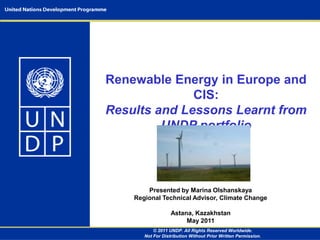 Renewable Energy in Europe and CIS:  Results and Lessons Learnt from UNDP portfolio Presented by Marina OlshanskayaRegional Technical Advisor, Climate Change Astana, Kazakhstan May 2011 © 2011 UNDP. All Rights Reserved Worldwide. Not For Distribution Without Prior Written Permission. 