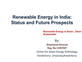 Renewable Energy in India:
Status and Future Prospects
By:
Shamshad Ahamad
Reg. No-14307007
Center For Green Energy Technology,
Pondicherry University,Pondicherry
Renewable Energy is Green , Clean a
Sustainable
 