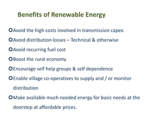 Avoid the high costs involved in transmission capex.
Avoid distribution losses – Technical & otherwise
Avoid recurring fuel cost
Boost the rural economy
Encourage self help groups & self dependence
Enable village co-operatives to supply and / or monitor
distribution
Make available much needed energy for basic needs at the
doorstep at affordable prices.
Benefits of Renewable Energy
 
