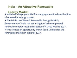 India – An Attractive Renewable
Energy Market
India has a large potential for energy generation by utilization
of renewable energy source
The Ministry of New & Renewable Energy (MNRE),
Government of India has set a target of achieving overall
renewable energy installed capacity of 41,400 Mw by 2017.
This creates an opportunity worth $10.51 billion for the
renewable market in India till 2017.
 