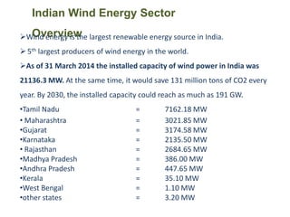 Indian Wind Energy Sector
OverviewWind energy is the largest renewable energy source in India.
5th largest producers of wind energy in the world.
As of 31 March 2014 the installed capacity of wind power in India was
21136.3 MW. At the same time, it would save 131 million tons of CO2 every
year. By 2030, the installed capacity could reach as much as 191 GW.
•Tamil Nadu = 7162.18 MW
• Maharashtra = 3021.85 MW
•Gujarat = 3174.58 MW
•Karnataka = 2135.50 MW
• Rajasthan = 2684.65 MW
•Madhya Pradesh = 386.00 MW
•Andhra Pradesh = 447.65 MW
•Kerala = 35.10 MW
•West Bengal = 1.10 MW
•other states = 3.20 MW
 