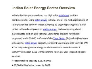 Indian Solar Energy Sector Overview
India is densely populated and has high solar insolation, an ideal
combination for using solar power in India. one of the first applications of
solar power has been for water pumping, to begin replacing India's four
to five million diesel powered water pumps, each consuming about
3.5 kilowatts, and off-grid lighting. Some large projects have been
proposed, and a 35,000 km² area of the Thar Desert (Rajasthan) has been
set aside for solar power projects, sufficient to generate 700 to 2,100 GW.
The daily average solar energy incident over India varies from 4 to 7
kWh/m2 with about 1,500–2,000 sunshine hours per year (depending upon
location).
Total installed capacity 3,062.68MW
20,000 MW of solar power by 2022.
 