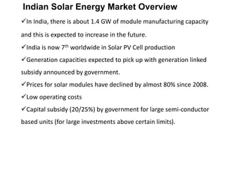 Indian Solar Energy Market Overview
In India, there is about 1.4 GW of module manufacturing capacity
and this is expected to increase in the future.
India is now 7th worldwide in Solar PV Cell production
Generation capacities expected to pick up with generation linked
subsidy announced by government.
Prices for solar modules have declined by almost 80% since 2008.
Low operating costs
Capital subsidy (20/25%) by government for large semi-conductor
based units (for large investments above certain limits).
 