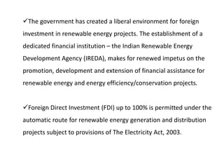 The government has created a liberal environment for foreign
investment in renewable energy projects. The establishment of a
dedicated financial institution – the Indian Renewable Energy
Development Agency (IREDA), makes for renewed impetus on the
promotion, development and extension of financial assistance for
renewable energy and energy efficiency/conservation projects.
Foreign Direct Investment (FDI) up to 100% is permitted under the
automatic route for renewable energy generation and distribution
projects subject to provisions of The Electricity Act, 2003.
 