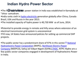 Indian Hydro Power Sector
OverviewThe first hydro-electric power station in India was established in Karnataka at
"shiva- samudram.
India ranks sixth in hydro electricity generation globally after China, Canada
Brazil, USA and Russia in the year 2013.
The installed capacity of hydro power is 40,730 MW as of June, 2014.
Potential to provide energy in remote and hilly areas where extension of an
electrical transmission grid system is uneconomical
Till now, 14 States have announced policies for setting up commercial SHP
projects.
The public sector has a predominant share of 97% in this sector.[3] National
Hydroelectric Power Corporation (NHPC), Northeast Electric Power
Company (NEEPCO), Satluj Jal Vidyut Nigam (SJVNL),THDC, NTPC-Hydro are a
few public sector companies engaged in development of Hydroelectric Power
in India.
 