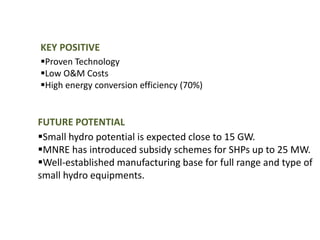 KEY POSITIVE
Proven Technology
Low O&M Costs
High energy conversion efficiency (70%)
FUTURE POTENTIAL
Small hydro potential is expected close to 15 GW.
MNRE has introduced subsidy schemes for SHPs up to 25 MW.
Well-established manufacturing base for full range and type of
small hydro equipments.
 