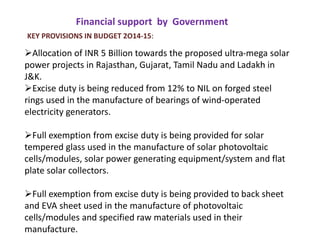Financial support by Government
KEY PROVISIONS IN BUDGET 2O14-15:
Allocation of INR 5 Billion towards the proposed ultra-mega solar
power projects in Rajasthan, Gujarat, Tamil Nadu and Ladakh in
J&K.
Excise duty is being reduced from 12% to NIL on forged steel
rings used in the manufacture of bearings of wind-operated
electricity generators.
Full exemption from excise duty is being provided for solar
tempered glass used in the manufacture of solar photovoltaic
cells/modules, solar power generating equipment/system and flat
plate solar collectors.
Full exemption from excise duty is being provided to back sheet
and EVA sheet used in the manufacture of photovoltaic
cells/modules and specified raw materials used in their
manufacture.
 