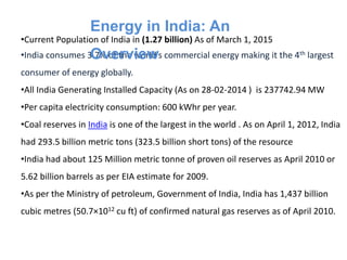 •Current Population of India in (1.27 billion) As of March 1, 2015
•India consumes 3.7% of the world’s commercial energy making it the 4th largest
consumer of energy globally.
•All India Generating Installed Capacity (As on 28-02-2014 ) is 237742.94 MW
•Per capita electricity consumption: 600 kWhr per year.
•Coal reserves in India is one of the largest in the world . As on April 1, 2012, India
had 293.5 billion metric tons (323.5 billion short tons) of the resource
•India had about 125 Million metric tonne of proven oil reserves as April 2010 or
5.62 billion barrels as per EIA estimate for 2009.
•As per the Ministry of petroleum, Government of India, India has 1,437 billion
cubic metres (50.7×1012 cu ft) of confirmed natural gas reserves as of April 2010.
Energy in India: An
Overview
 