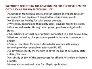 INCENTIVES OFFERED BY THE GOVERNMENT FOR THE DEVELOPMENT
OF THE SOLAR ENERGY SECTOR INCLUDE:
Exemption from excise duties and concession on import duties on
components and equipment required to set up a solar plant.
A 10-year tax holiday for solar power projects.
Wheeling, banking and third party sales, buyback facility by states.
Guaranteed market through solar power purchase obligation for
states.
GBI schemes for small solar projects connected to a grid below 33KV.
Reduced wheeling charges as compared to those for conventional
energy.
Special incentives for exports from India in renewable energy
technology under renewable sector-specific SEZ.
A payment security mechanism to cover the risk of default by state
utilities/discoms.
A subsidy of 30% of the project cost for off-grid PV and solar thermal
projects.
Loans at concessional rates for off-grid applications.
 