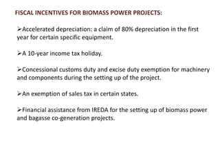 FISCAL INCENTIVES FOR BIOMASS POWER PROJECTS:
Accelerated depreciation: a claim of 80% depreciation in the first
year for certain specific equipment.
A 10-year income tax holiday.
Concessional customs duty and excise duty exemption for machinery
and components during the setting up of the project.
An exemption of sales tax in certain states.
Financial assistance from IREDA for the setting up of biomass power
and bagasse co-generation projects.
 