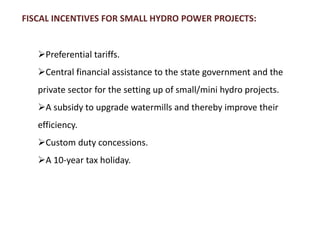 FISCAL INCENTIVES FOR SMALL HYDRO POWER PROJECTS:
Preferential tariffs.
Central financial assistance to the state government and the
private sector for the setting up of small/mini hydro projects.
A subsidy to upgrade watermills and thereby improve their
efficiency.
Custom duty concessions.
A 10-year tax holiday.
 