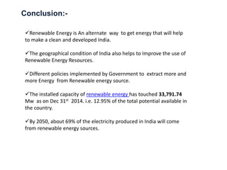 Conclusion:-
Renewable Energy is An alternate way to get energy that will help
to make a clean and developed India.
The geographical condition of India also helps to Improve the use of
Renewable Energy Resources.
Different policies implemented by Government to extract more and
more Energy from Renewable energy source.
The installed capacity of renewable energy has touched 33,791.74
Mw as on Dec 31st 2014. i.e. 12.95% of the total potential available in
the country.
By 2050, about 69% of the electricity produced in India will come
from renewable energy sources.
 