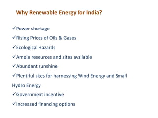 Why Renewable Energy for India?
Power shortage
Rising Prices of Oils & Gases
Ecological Hazards
Ample resources and sites available
Abundant sunshine
Plentiful sites for harnessing Wind Energy and Small
Hydro Energy
Government incentive
Increased financing options
 