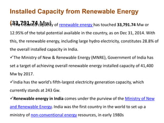 Installed Capacity from Renewable Energy
(33,791.74 Mw)The installed capacity of renewable energy has touched 33,791.74 Mw or
12.95% of the total potential available in the country, as on Dec 31, 2014. With
this, the renewable energy, including large hydro electricity, constitutes 28.8% of
the overall installed capacity in India.
The Ministry of New & Renewable Energy (MNRE), Government of India has
set a target of achieving overall renewable energy installed capacity of 41,400
Mw by 2017.
India has the world's fifth-largest electricity generation capacity, which
currently stands at 243 Gw.
Renewable energy in India comes under the purview of the Ministry of New
and Renewable Energy. India was the first country in the world to set up a
ministry of non-conventional energy resources, in early 1980s
 