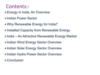 Contents:-
Energy in India: An Overview
Indian Power Sector
Why Renewable Energy for India?
Installed Capacity from Renewable Energy
India – An Attractive Renewable Energy Market
Indian Wind Energy Sector Overview
Indian Solar Energy Sector Overview
Indian Hydro Power Sector Overview
Conclusion
 