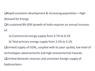 Rapid economic development & Increasing population = High
demand for Energy
A sustained 8% GDP growth of India requires an annual increase
of:
a) Commercial energy supply from 3.7% to 6.1%
b) Total primary energy supply from 2.2% to 5.1%
Limited supply of COAL, coupled with its poor quality, low level of
technologies advancements and high environmental hazards.
Limited domestic reserves and uncertain foreign supply of
hydrocarbons
 