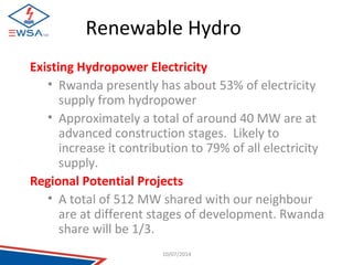 Renewable Hydro 
Existing Hydropower Electricity 
• Rwanda presently has about 53% of electricity 
supply from hydropower 
• Approximately a total of around 40 MW are at 
advanced construction stages. Likely to 
increase it contribution to 79% of all electricity 
supply. 
Regional Potential Projects 
• A total of 512 MW shared with our neighbour 
are at different stages of development. Rwanda 
share will be 1/3. 
10/07/2014 
 